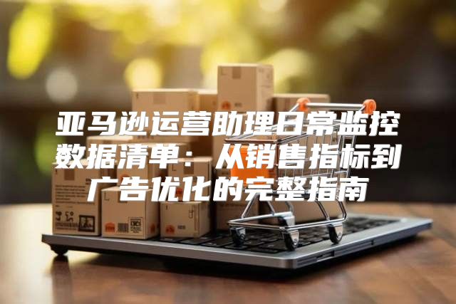 亚马逊运营助理日常监控数据清单：从销售指标到广告优化的完整指南