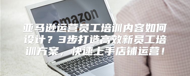 亚马逊运营员工培训内容如何设计？3步打造高效新员工培训方案，快速上手店铺运营！