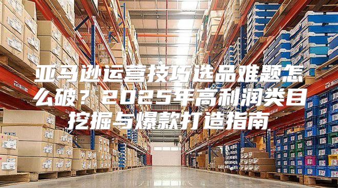 亚马逊运营技巧选品难题怎么破？2025年高利润类目挖掘与爆款打造指南