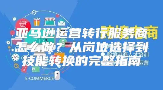 亚马逊运营转行服务商怎么做？从岗位选择到技能转换的完整指南