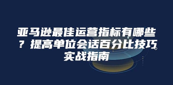 亚马逊最佳运营指标有哪些？提高单位会话百分比技巧实战指南