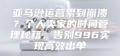 亚马逊运营累到崩溃？个人卖家的时间管理秘籍，告别996实现高效出单