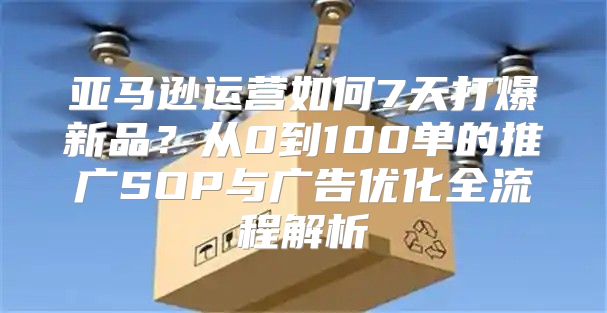 亚马逊运营如何7天打爆新品？从0到100单的推广SOP与广告优化全流程解析