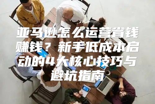 亚马逊怎么运营省钱赚钱？新手低成本启动的4大核心技巧与避坑指南