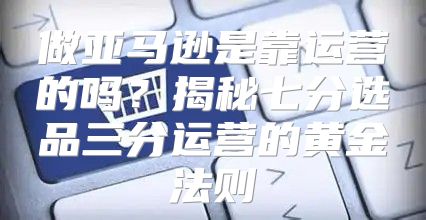 做亚马逊是靠运营的吗？揭秘七分选品三分运营的黄金法则