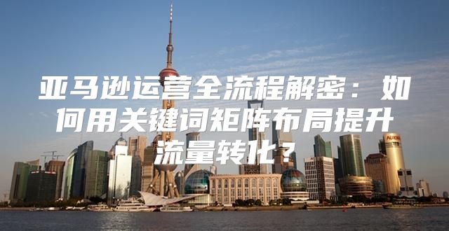 亚马逊运营全流程解密：如何用关键词矩阵布局提升流量转化？