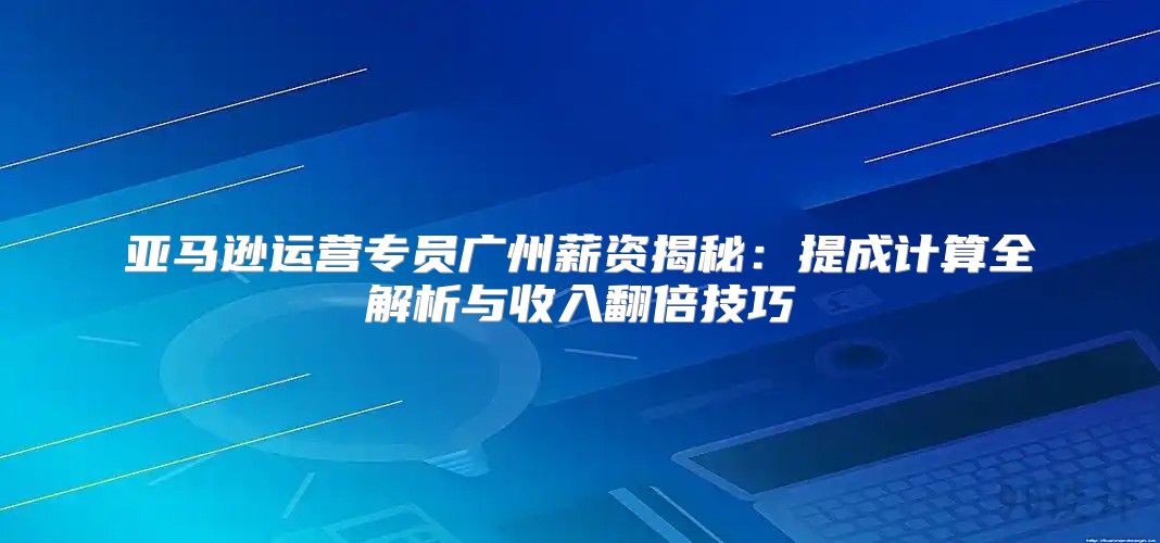 亚马逊运营专员广州薪资揭秘：提成计算全解析与收入翻倍技巧