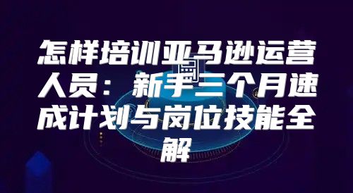 怎样培训亚马逊运营人员：新手三个月速成计划与岗位技能全解