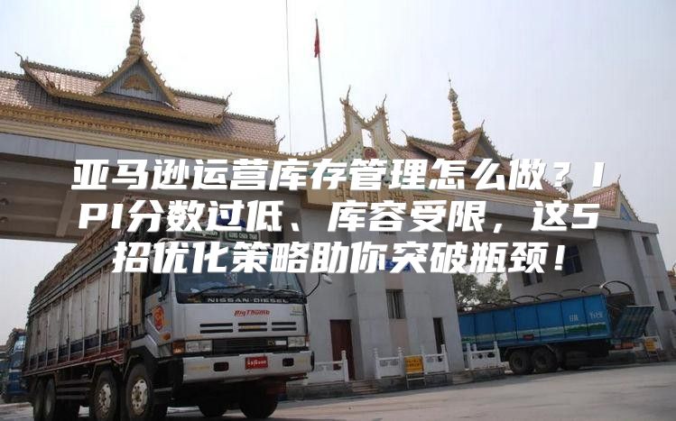 亚马逊运营库存管理怎么做？IPI分数过低、库容受限，这5招优化策略助你突破瓶颈！