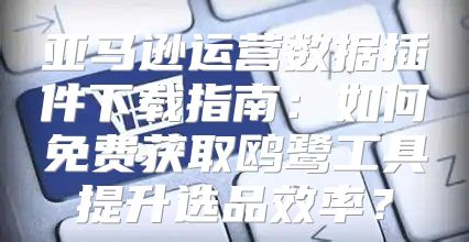亚马逊运营数据插件下载指南：如何免费获取鸥鹭工具提升选品效率？