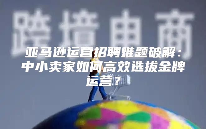 亚马逊运营招聘难题破解：中小卖家如何高效选拔金牌运营？