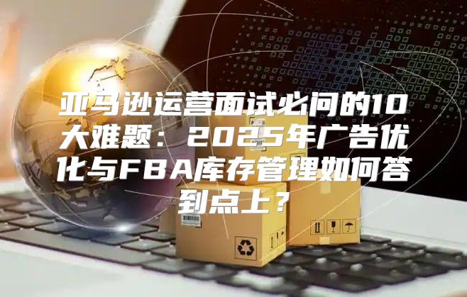 亚马逊运营面试必问的10大难题：2025年广告优化与FBA库存管理如何答到点上？