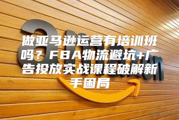 做亚马逊运营有培训班吗？FBA物流避坑+广告投放实战课程破解新手困局