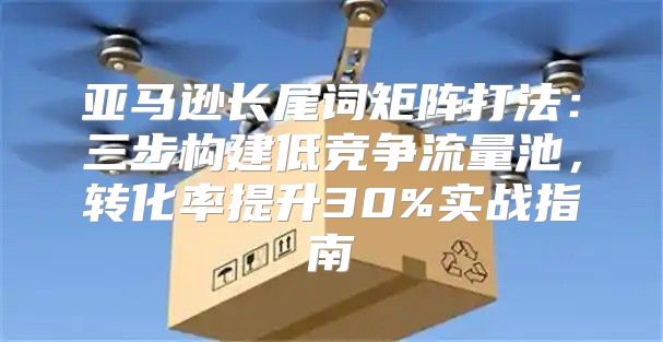 亚马逊长尾词矩阵打法：三步构建低竞争流量池，转化率提升30%实战指南