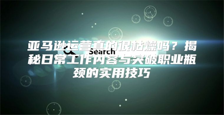 亚马逊运营真的很枯燥吗？揭秘日常工作内容与突破职业瓶颈的实用技巧