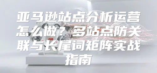 亚马逊站点分析运营怎么做？多站点防关联与长尾词矩阵实战指南