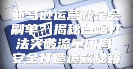 亚马逊运营就是会刷单？揭秘白帽打法突破流量困局，安全打造爆款秘籍