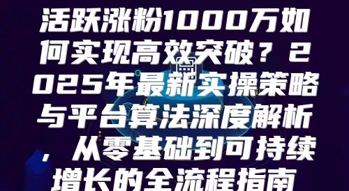 活跃涨粉1000万如何实现高效突破？2025年最新实操策略与平台算法深度解析，从零基础到可持续增长的全流程指南