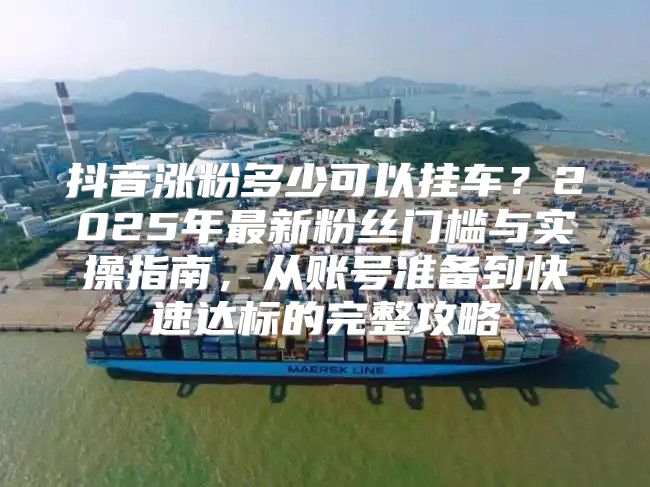 抖音涨粉多少可以挂车？2025年最新粉丝门槛与实操指南，从账号准备到快速达标的完整攻略