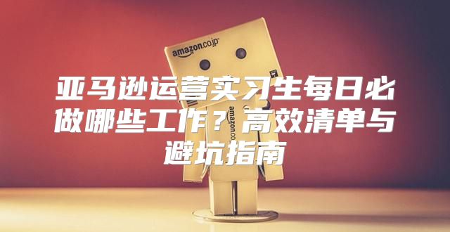 亚马逊运营实习生每日必做哪些工作？高效清单与避坑指南
