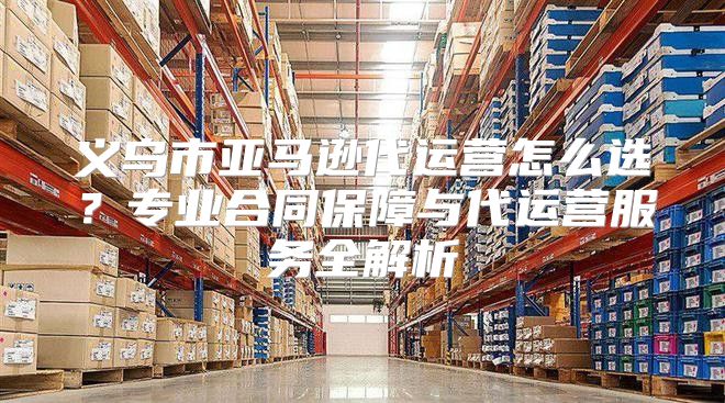 义乌市亚马逊代运营怎么选？专业合同保障与代运营服务全解析
