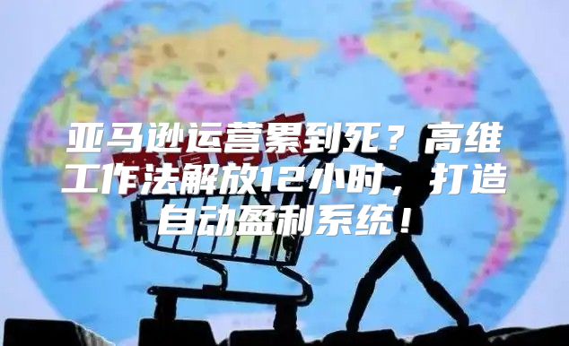 亚马逊运营累到死？高维工作法解放12小时，打造自动盈利系统！