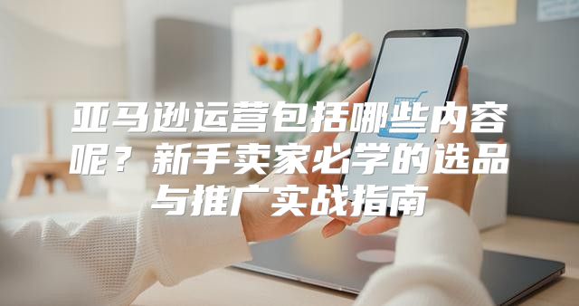 亚马逊运营包括哪些内容呢？新手卖家必学的选品与推广实战指南