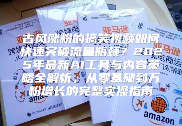 古风涨粉的搞笑视频如何快速突破流量瓶颈？2025年最新AI工具与内容策略全解析，从零基础到万粉增长的完整实操指南