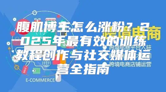 腹肌博主怎么涨粉？2025年最有效的训练教程创作与社交媒体运营全指南