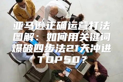亚马逊正确运营打法图解：如何用关键词爆破四步法21天冲进TOP50？