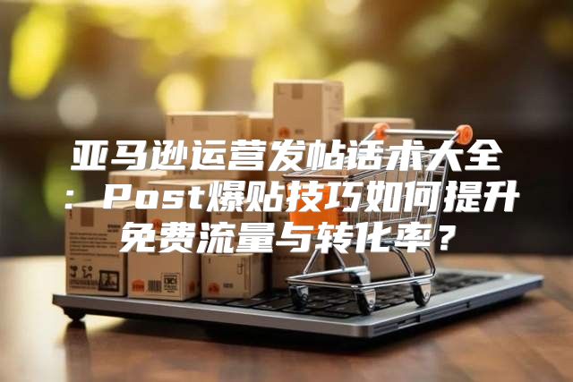 亚马逊运营发帖话术大全：Post爆贴技巧如何提升免费流量与转化率？