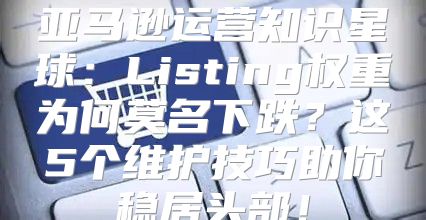 亚马逊运营知识星球：Listing权重为何莫名下跌？这5个维护技巧助你稳居头部！