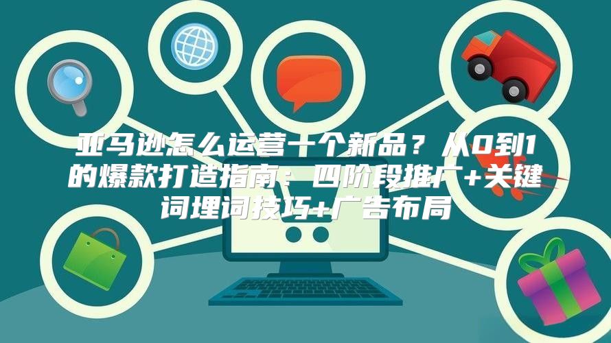 亚马逊怎么运营一个新品？从0到1的爆款打造指南：四阶段推广+关键词埋词技巧+广告布局