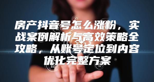 房产抖音号怎么涨粉，实战案例解析与高效策略全攻略，从账号定位到内容优化完整方案