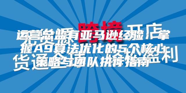 运营总监有亚马逊经验：掌握A9算法优化的5个核心策略与团队执行指南