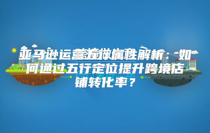 亚马逊运营五行属性解析：如何通过五行定位提升跨境店铺转化率？
