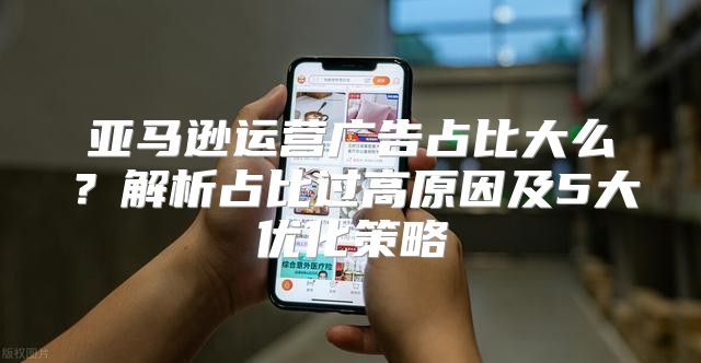 亚马逊运营广告占比大么？解析占比过高原因及5大优化策略