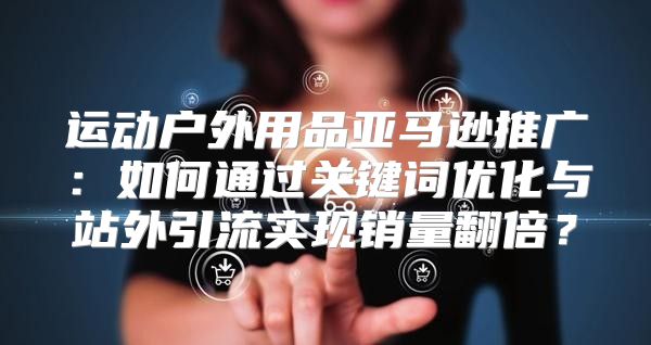 运动户外用品亚马逊推广：如何通过关键词优化与站外引流实现销量翻倍？