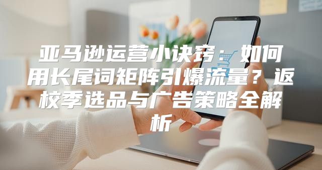 亚马逊运营小诀窍：如何用长尾词矩阵引爆流量？返校季选品与广告策略全解析