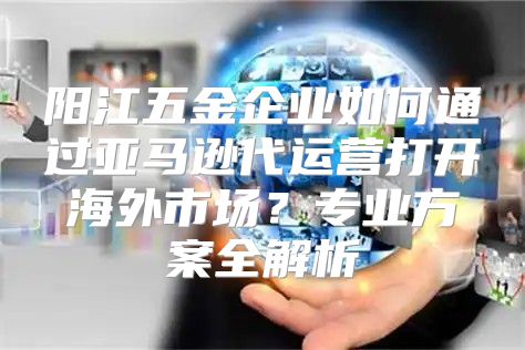 阳江五金企业如何通过亚马逊代运营打开海外市场？专业方案全解析