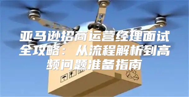 亚马逊招商运营经理面试全攻略：从流程解析到高频问题准备指南