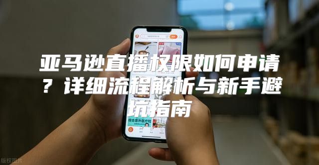 亚马逊直播权限如何申请？详细流程解析与新手避坑指南