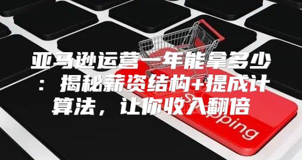 亚马逊运营一年能拿多少：揭秘薪资结构+提成计算法，让你收入翻倍