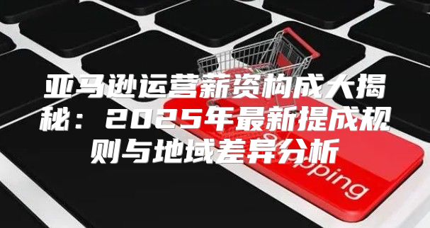 亚马逊运营薪资构成大揭秘：2025年最新提成规则与地域差异分析