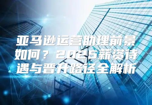 亚马逊运营助理前景如何？2025薪资待遇与晋升路径全解析