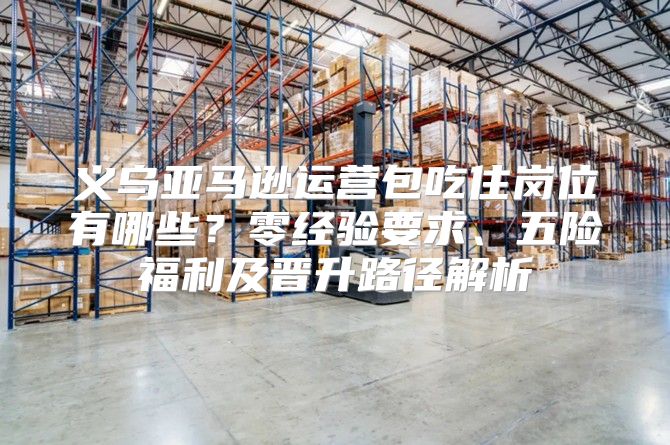 义乌亚马逊运营包吃住岗位有哪些？零经验要求、五险福利及晋升路径解析