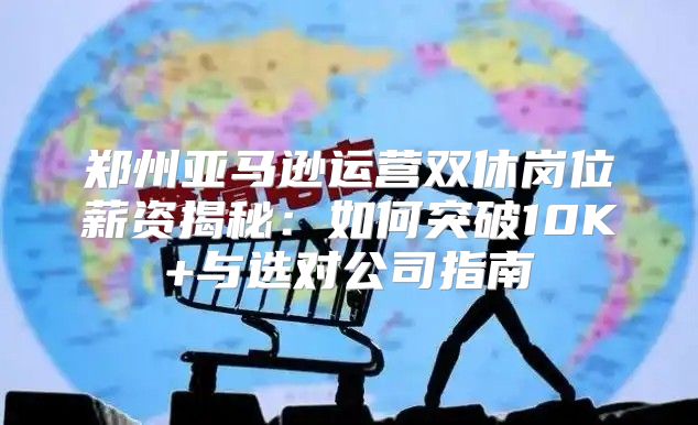 郑州亚马逊运营双休岗位薪资揭秘：如何突破10K+与选对公司指南