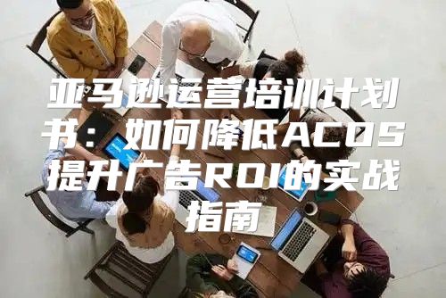 亚马逊运营培训计划书：如何降低ACOS提升广告ROI的实战指南