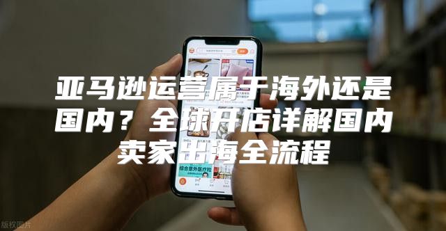 亚马逊运营属于海外还是国内？全球开店详解国内卖家出海全流程