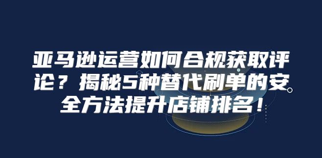 亚马逊运营如何合规获取评论？揭秘5种替代刷单的安全方法提升店铺排名！